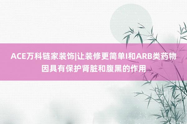 ACE万科链家装饰|让装修更简单I和ARB类药物因具有保护肾脏和腹黑的作用
